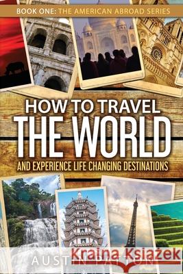 How to Travel the World and Experience Life Changing Destinations Austin Patton 9780578213385