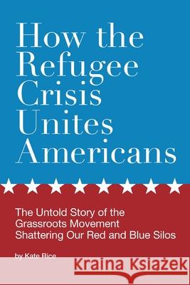 How the Refugee Crisis Unites Americans: The Untold Story of the Grassroots Movement Shattering Our Red and Blue Silos Kate Rice 9780578230658 Omeath Publishing