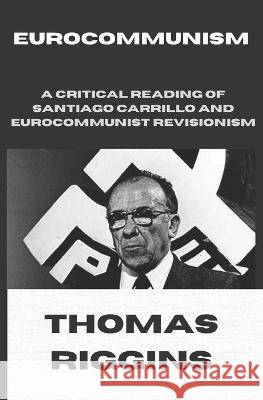 Eurocommunism: A Critical Reading of Santiago Carrillo and Eurocommunist Revisionism Thomas Riggins 9780578275857