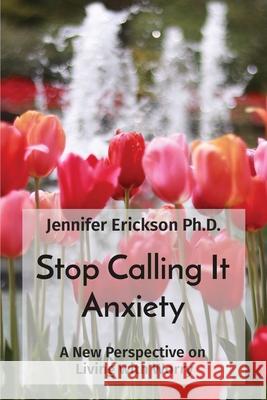 Stop Calling It Anxiety: A New Perspective on Living with Worry Jennifer Erickson 9780578300023 Jennifer Erickson Arts