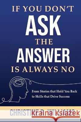 If You Don't Ask, the Answer Is Always No: From Stories that Hold You Back to Skills that Drive Success Christine R. Williams 9780578307565 Otto-Williams Ltd
