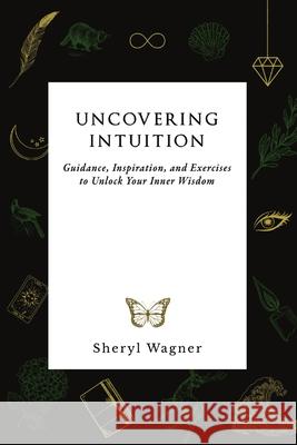 Uncovering Intuition: Guidance, Inspiration, and Exercises to Unlock Your Inner Wisdom Sheryl Wagner 9780578339061