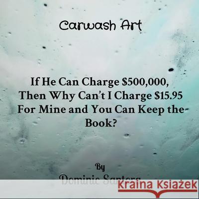 Carwash Art: If He Can Charge $500,000, Then Why Can't I Charge $15.95 For Mine and You Can Keep the Book? Dominic Santora 9780578351476