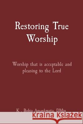 Restoring True Worship: Worship that is acceptable and pleasing to the Lord K Bobie Amankwatia 9780578363059 Inlic