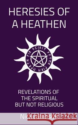 Heresies of a Heathen: Revelations of the Spiritual But Not Religious Nick Jameson 9780578375496 Infinite of One Publishing