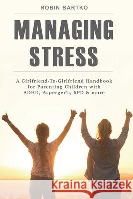 Managing Stress: A Girlfriend-To-Girlfriend Handbook for Parenting Children with ADHD, Asperger's, SPD & More Robin Bartko 9780578424705 Wellness Girlfriend LLC