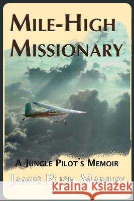 Mile-High Missionary: A Jungle Pilot's Memoir James Rush Manley 9780578425832 James Rush Manley