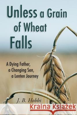 Unless a Grain of Wheat Falls: A Dying Father, a Changing Son, a Lenten Journey Dena D. Hobbs Jason B. Hobbs 9780578444413
