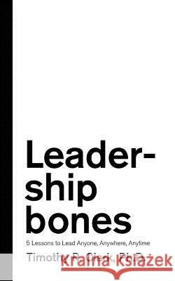 Leadership Bones: 5 Lessons to Lead Anyone, Anywhere, Anytime Timothy R. Clark 9780578451039