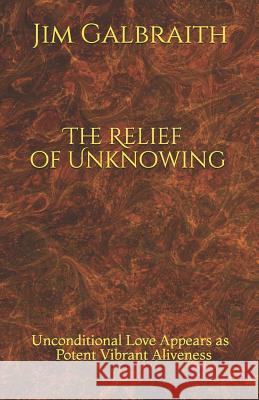 The Relief of Unknowing: Unconditional Love Appears as Potent Vibrant Aliveness Jim Galbraith 9780578467191