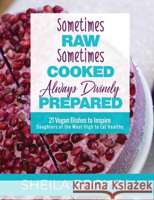 Sometimes Raw, Sometimes Cooked, Always Divinely Prepared: 21 Vegan Dishes to Inspire Daughters of the Most High to Eat Healthy Sheila Brown 9780578481562