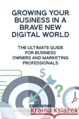 Growing Your Business In A Brave New Digital World: The Ultimate Guide For Business Owners And Marketing Professionals Wing, Eric 9780578482125 Metrocreate Studios