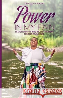 Power in My Pain: The Keys to Convert the Pain of Infertility and Chronic Illness Into Personal Power Danielle R. Wright 9780578493251