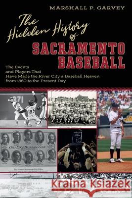 The Hidden History of Sacramento Baseball: The Events and Players That Have Made the River City a Baseball Heaven from 1860 to the Present Day Marshall Garvey 9780578493541