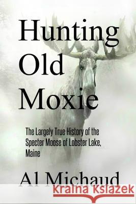Hunting Old Moxie: The Largely True History of the Specter Moose of Lobster Lake, Maine Al Michaud 9780578494609 Antlerian Press