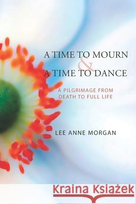 A Time to Mourn and A Time to Dance: A Pilgrimage from Death to Full Life Lee Anne Morgan 9780578506746