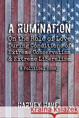 A Rumination on the Role of Love During A Condition of Extreme Conservatism and Extreme Liberalism: A Political Essay Havel Harvey   9780578536866