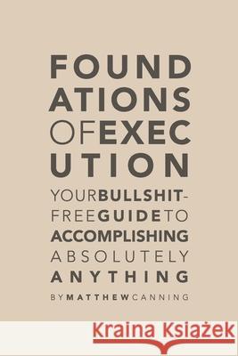 Foundations of Execution: Your Bullshit-Free Guide to Accomplishing Absolutely Anything Matthew Canning 9780578551890