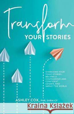 Transform Your Stories: Overcome Your Toxic Stories, Become a Courageous and Confident Leader, and Impact the World Ashley Cox 9780578553573 Sprouthr LLC