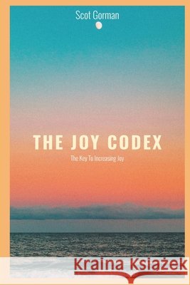 The Joy Codex: The Key To Increasing Joy Scot Gorman 9780578577173