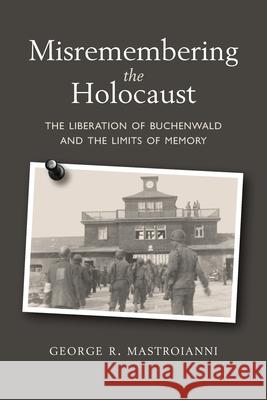 Misremembering the Holocaust: The Liberation of Buchenwald and the Limits of Memory George R. Mastroianni 9780578625751 George Mastroianni