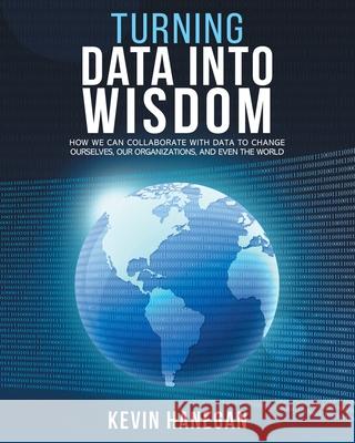 Turning Data into Wisdom: How We Can Collaborate with Data to Change Ourselves, Our Organizations, and Even the World Kevin Hanegan 9780578639871