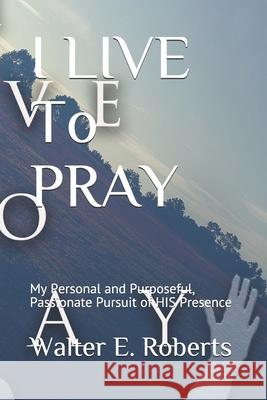 I LIVE To PRAY: My Personal and Purposeful, Passionate Pursuit of HIS Presence Walter E. Roberts 9780578640921