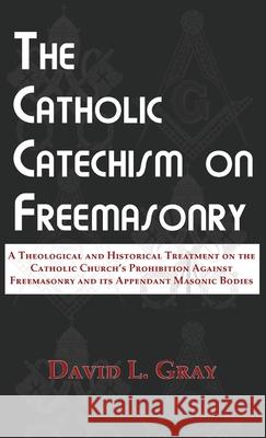 The Catholic Catechism on Freemasonry: A Theological and Historical Treatment on the Catholic Church's Prohibition Against Freemasonry and its Appenda Gray L. David 9780578642130 Saint Dominic's Media Inc.