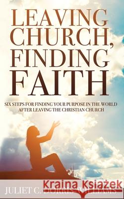 Leaving Church, Finding Faith: Six Steps for Finding Your Purpose in the World After Leaving the Christian Church Juliet C. Dorris-Williams 9780578654775