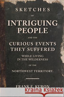 Sketches of Intriguing People: and the Curious Events They Suffered While Living in the Wilderness of the Northwest Territory. Frank E. Kuron 9780578656359 Kuron Publishing