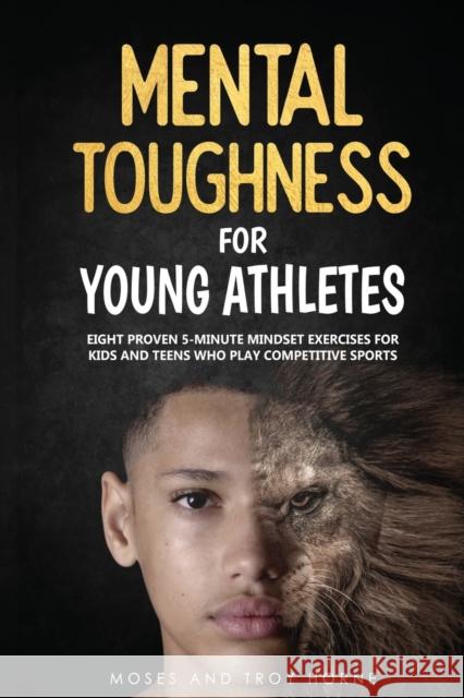 Mental Toughness For Young Athletes: Eight Proven 5-Minute Mindset Exercises For Kids And Teens Who Play Competitive Sports Moses Horne Troy Horne 9780578660639