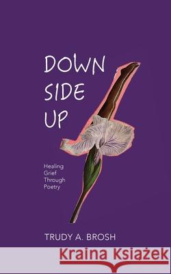 Down Side Up: Healing Grief Through Poetry Trudy A. Brosh 9780578755014