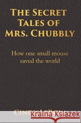 The Secret Tales of Mrs. Chubbly: How one heroic mouse saved the world, in a heartbreaking tale of epic fantasy adventure full of courage, birth, deat Cindy LeBow 9780578758701