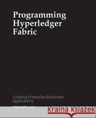 Programming Hyperledger Fabric: Creating Enterprise Blockchain Applications Siddharth Jain 9780578802220