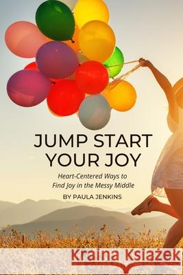 Jump Start Your Joy: Heart-Centered Ways to Find Joy in the Messy Middle Paula Jenkins 9780578813776