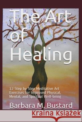 The Art of Healing: 12 Step by Step Art Exercises for Improved Physical, Mental, and Spiritual Well-being Barbara M. Bustard 9780578835976