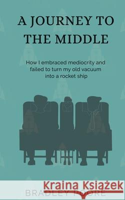 A Journey to the Middle: How I embraced mediocrity and failed to turn my old vacuum into a rocket ship Bradley Poore Sarah E. Poore Dylan Garity 9780578839479