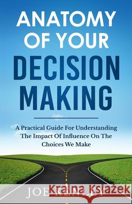 Anatomy Of Your Decision Making: A Practical Guide For Understanding The Impact Of Influence On The Choices We Make Joe Kenley 9780578855936 Joe Kenley Worldwide LLC