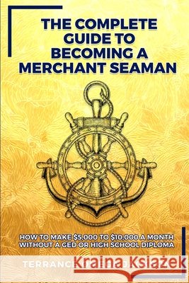 The Complete Guide To Becoming A Merchant Seaman: How To Make $5,000 To $10,000 A Month Without A GED Or Highschool Diploma Terrance Omega Jackson 9780578896182