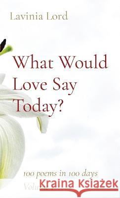 What Would Love Say Today?: 100 poems in 100 days Volume I Lavinia Lord 9780578920894