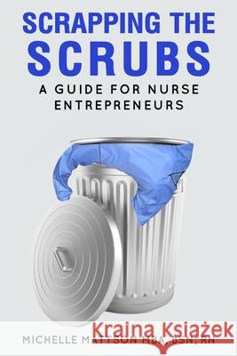 Scrapping the Scrubs: A Guide for Nurse Entrepreneurs Michelle Mattson 9780578944753