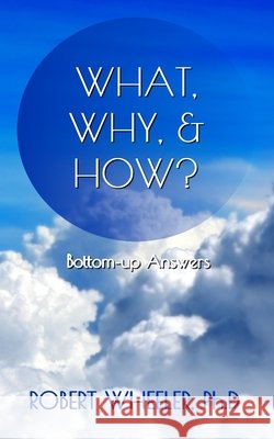 What, Why, & How?: Bottom-up Answers Robert J. Wheeler 9780578945163