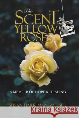 The Scent of Yellow Roses: A Memoir of Hope and Healing Susan M Harriman Smelser 9780578948799