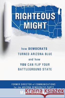 Righteous Might: How Democrats Turned Arizona Blue and How You Can Flip Your Battleground State Matt Grodsky 9780578965246 Grodsky Public Affairs