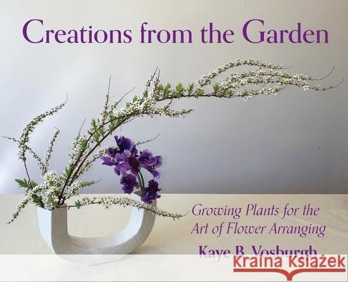 Creations from the Garden: Growing Plants for the Art of Flower Arranging Kaye Vosburgh 9780578974620 Foxtown Murphy