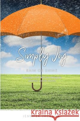 Simply Joy Rain or Shine: Learning to live with joy during the sunshine and the storms Jennifer Jackson 9780578981208 Jennifer Jackson
