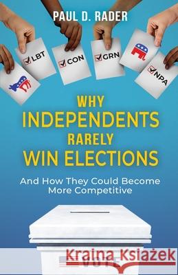 Why Independents Rarely Win Elections: And How They Could Become More Competitive Paul D. Rader 9780578982793