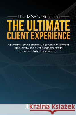 The MSP's Guide to the Ultimate Client Experience: Optimizing service efficiency, account management productivity, and client engagement with a modern digital-first approach. Jeff Farris 9780578986678