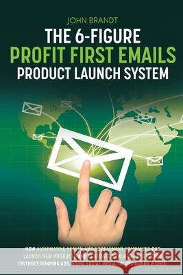 The 6-Figure Profit First Emails Product Launch System: How Alternative Health And Supplement Companies Can Launch New Products And Generate $100,000+ In Revenue (Without Running Ads, Using Social Med John Brandt 9780578990309 John Brandt Copy