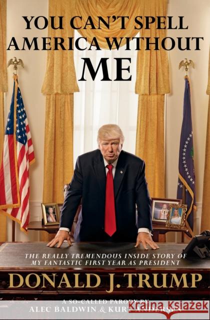 You Can't Spell America Without Me The Really Tremendous Inside Story of My Fantastic First Year as President Donald J. Trump (A So-Called Parody) Baldwin, Alec|||Andersen, Kurt 9780593079393 
